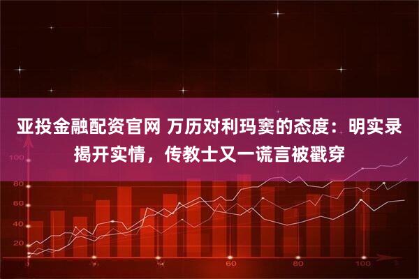 亚投金融配资官网 万历对利玛窦的态度:明实录揭开实情,传教士又一谎言被戳穿