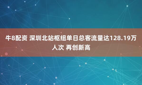 牛8配资 深圳北站枢纽单日总客流量达128.19万人次 再创新高