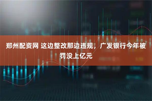 郑州配资网 这边整改那边违规，广发银行今年被罚没上亿元