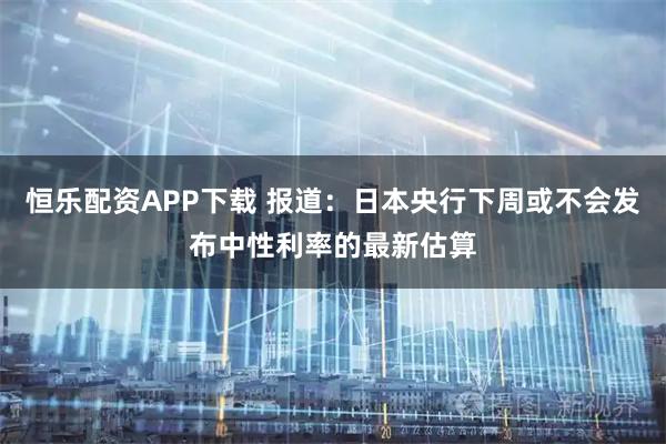 恒乐配资APP下载 报道：日本央行下周或不会发布中性利率的最新估算