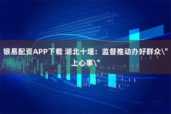 银易配资APP下载 湖北十堰：监督推动办好群众＂上心事＂