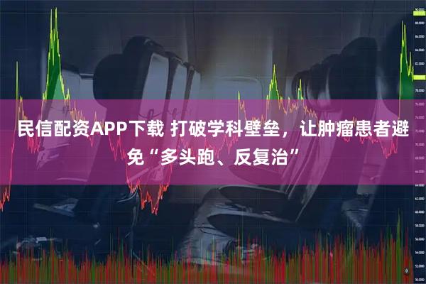 民信配资APP下载 打破学科壁垒，让肿瘤患者避免“多头跑、反复治”