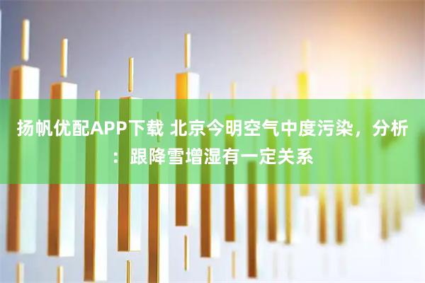 扬帆优配APP下载 北京今明空气中度污染，分析：跟降雪增湿有一定关系