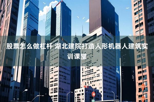 股票怎么做杠杆 湖北建院打造人形机器人建筑实训课堂