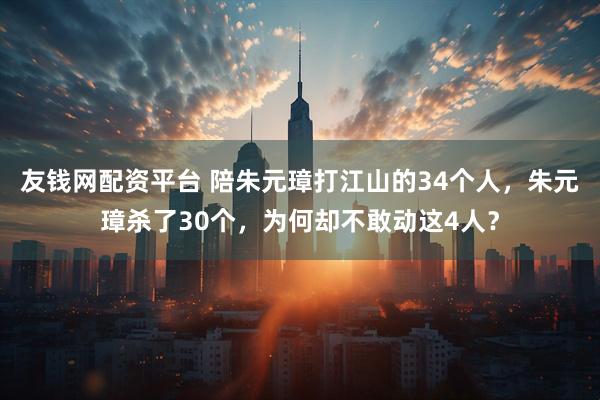 友钱网配资平台 陪朱元璋打江山的34个人，朱元璋杀了30个，为何却不敢动这4人？