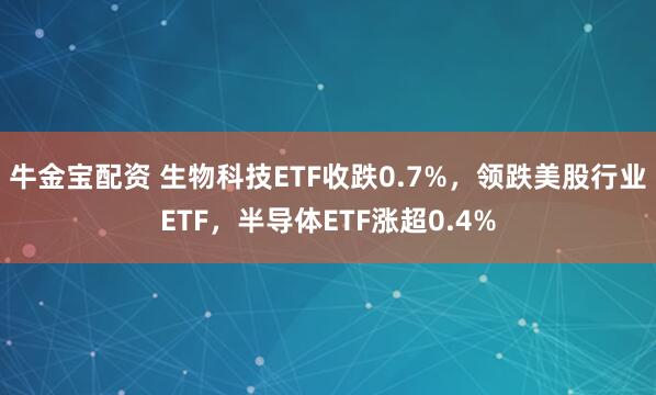 牛金宝配资 生物科技ETF收跌0.7%，领跌美股行业ETF，半导体ETF涨超0.4%