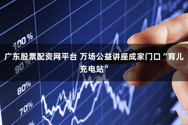 广东股票配资网平台 万场公益讲座成家门口“育儿充电站”