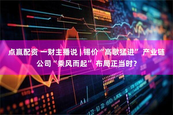 点赢配资 一财主播说 | 锡价“高歌猛进” 产业链公司“乘风而起” 布局正当时？