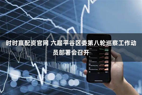 时时赢配资官网 六届平谷区委第八轮巡察工作动员部署会召开