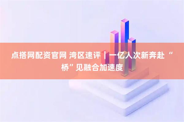 点搭网配资官网 湾区速评｜一亿人次新奔赴 “桥”见融合加速度