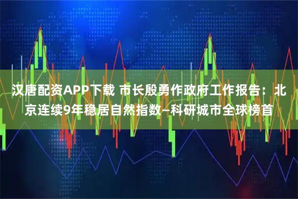 汉唐配资APP下载 市长殷勇作政府工作报告：北京连续9年稳居自然指数—科研城市全球榜首