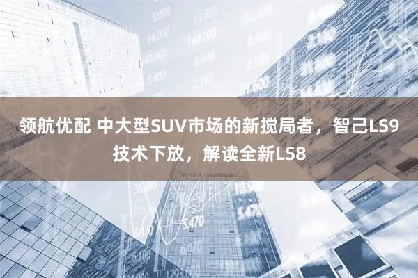 领航优配 中大型SUV市场的新搅局者，智己LS9技术下放，解读全新LS8