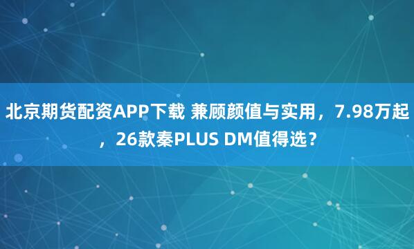北京期货配资APP下载 兼顾颜值与实用，7.98万起，26款秦PLUS DM值得选？
