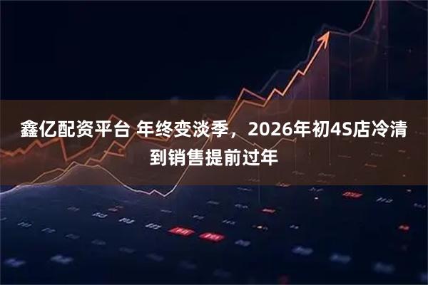 鑫亿配资平台 年终变淡季,2026年初4S店冷清到销售提前过年