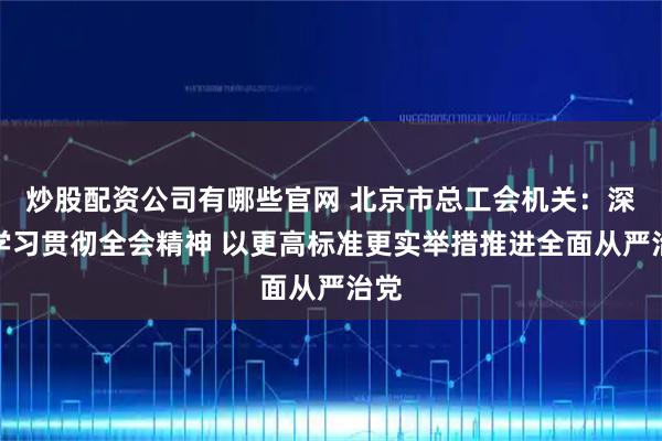 炒股配资公司有哪些官网 北京市总工会机关:深入学习贯彻全会精神 以更高标准更实举措推进全面从严治党