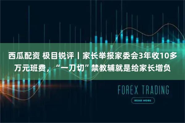 西瓜配资 极目锐评丨家长举报家委会3年收10多万元班费,“一刀切”禁教辅就是给家长增负