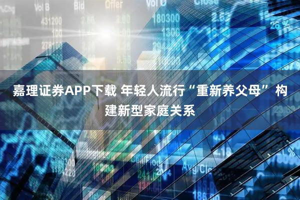 嘉理证券APP下载 年轻人流行“重新养父母” 构建新型家庭关系