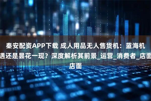 秦安配资APP下载 成人用品无人售货机：蓝海机遇还是昙花一现？深度解析其前景_运营_消费者_店面