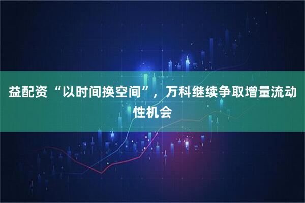 益配资 “以时间换空间”，万科继续争取增量流动性机会