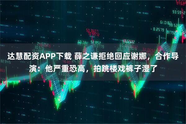 达慧配资APP下载 薛之谦拒绝回应谢娜,合作导演:他严重恐高,拍跳楼戏裤子湿了