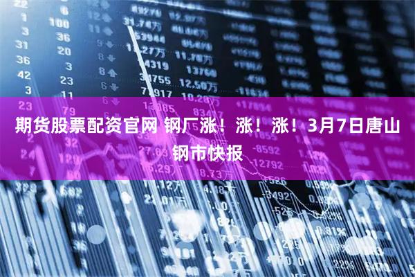 期货股票配资官网 钢厂涨！涨！涨！3月7日唐山钢市快报