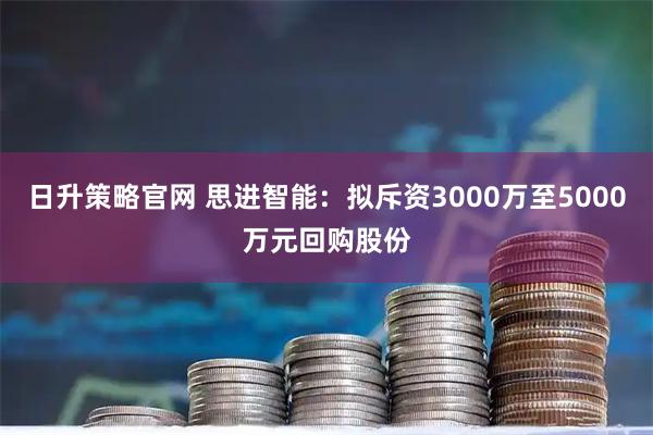 日升策略官网 思进智能：拟斥资3000万至5000万元回购股份