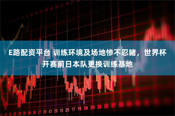 E路配资平台 训练环境及场地惨不忍睹，世界杯开赛前日本队更换训练基地