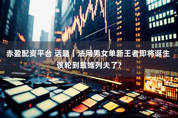 赤盈配资平台 话题｜法网男女单新王者即将诞生 该轮到兹维列夫了?