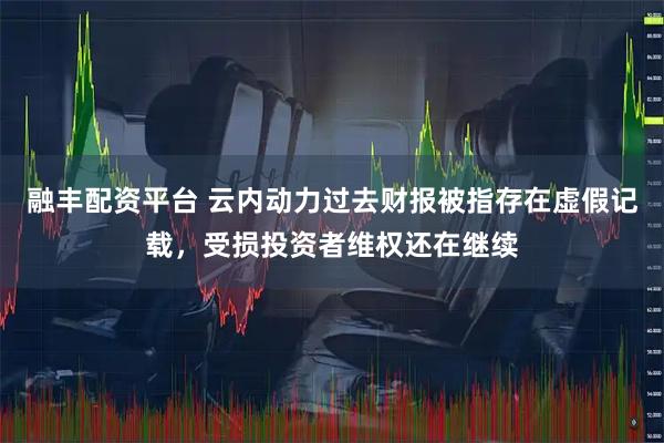 融丰配资平台 云内动力过去财报被指存在虚假记载，受损投资者维权还在继续