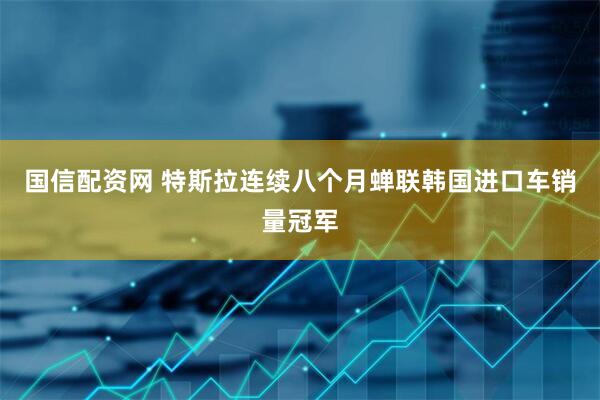 国信配资网 特斯拉连续八个月蝉联韩国进口车销量冠军