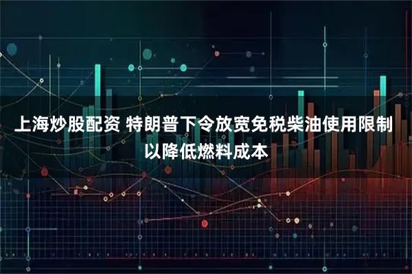 上海炒股配资 特朗普下令放宽免税柴油使用限制 以降低燃料成本
